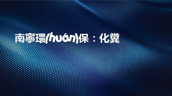 南寧環(huán)保：化糞池管理優(yōu)先，共創(chuàng)美麗家園
